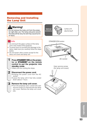 Page 5753
Appendix
Removing and Installing
the Lamp Unit
• Do not touch the glass surface of the lampunit or the inside of the projector.
•T o avoid injury to yourself and damage to the
lamp, make sure you carefully follow the steps
below.
• Do not loosen other screws except for the
lamp unit cover and lamp unit.
Press  STANDBY/ON  on the projec-
tor or  STANDBY  on the remote
control to put the projector into
standby mode.
•W ait until the cooling fan stops.
 Warning!
•Do not remove the lamp unit from the...