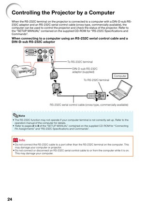 Page 28
24
Controlling the Projector by a Computer
When the RS-232C terminal on the projector is connected to a computer with a DIN-D-sub RS-
232C adaptor and an RS-232C serial control cable (cross type, commercially available), the 
computer can be used to control the projector and check the status of the projector. Refer to 
the “SETUP MANUAL” contained on the supplied CD-ROM for “RS-232C Speciﬁ cations and 
Commands”.
When connecting to a computer using an RS-232C serial control cable and a 
DIN-D-sub...