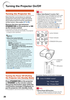 Page 30
26
Turning the Projector On/Off
Turning the Projector On
Note that the connections to external 
equipment and power outlet should be 
done before performing the operations 
written below. (See pages 
21 to 25.)
Remove the lens cap and press 
STANDBY/ON  on the projector or  ON 
on the remote control.
The power indicator illuminates green. 
After the lamp indicator illuminates, the projector 
is ready to start operation.
About the Lamp Indicator
The lamp indicator illuminates to indicate the 
status of...