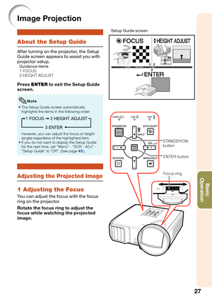 Page 31
27
Basic            
Operation
Image Projection
About the Setup Guide
After turning on the projector, the Setup 
Guide screen appears to assist you with 
projector setup.
Guidance items
  1 FOCUS
  2 HEIGHT ADJUST
Press  ENTER  to exit the Setup Guide 
screen.
The Setup Guide screen automatically 
highlights the items in the following order:
1 FOCUS
3 ENTER2 HEIGHT ADJUST
However, you can adjust the focus or height 
(angle) regardless of the highlighted item.
If you do not want to display the Setup...