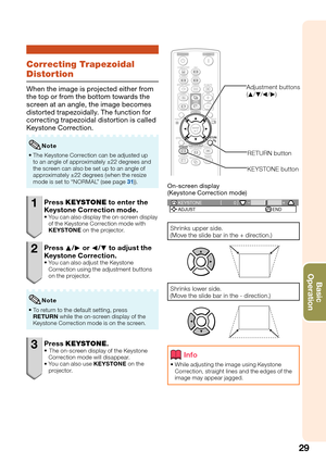 Page 33
29
Basic            
Operation
Correcting Trapezoidal 
Distortion
When the image is projected either from 
the top or from the bottom towards the 
screen at an angle, the image becomes 
distorted trapezoidally. The function for 
correcting trapezoidal distortion is called 
Keystone Correction.
The Keystone Correction can be adjusted up 
to an angle of approximately ±22 degrees and 
the screen can also be set up to an angle of 
approximately ±22 degrees (when the resize 
mode is set to “NORMAL” (see page...