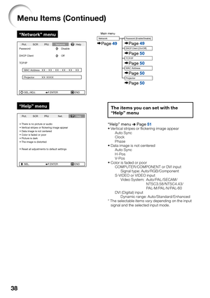 Page 4238
Menu Items (Continued)
“Network” menu
SEL./ADJ. ENTER END Pict. SCR PRJNetworkHelp
Password Disable
DHCP Client Off
TCP/IP
MAC Address
Projector
XX : XX : XX : XX : XX : XX
XX-XXXX
“Help” menu
SEL ENTER END There is no picture or audio
Vertical stripes or ﬂickering image appear
Data image is not centered
Color is faded or poor
Picture is dark
The image is distorted
Reset all adjustments to default settingsSEL.
Pict. SCR PRJ Net.Help
Main menuNetwork
Page 49
Password [Enable/Disable]
DHCP Client...