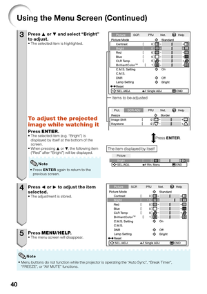 Page 4440
Using the Menu Screen (Continued)
3 Press P or R and select “Bright” 
to adjust.
The selected item is highlighted.
To adjust the projected 
image while watching it
Press ENTER.The selected item (e.g. “Bright”) is 
displayed by itself at the bottom of the 
screen.
When pressing P or R, the following item 
(“Red” after “Bright”) will be displayed.
Press ENTER again to return to the 
previous screen. 
Note
4 Press O or Q to adjust the item 
selected.
The adjustment is stored.
5 Press MENU/HELP.The menu...