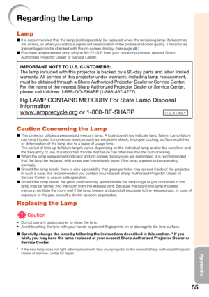 Page 59
55
Appendix
Regarding the Lamp
Lamp
It is recommended that the lamp (sold separately) be replaced when the remaining lamp life becomes 
5% or less, or when you notice a signiﬁ cant deterioration in the picture and color quality. The lamp life 
(percentage) can be checked with the on-screen display. (See page 
48.)
Purchase a replacement lamp of type AN-F212LP from your place of purchase, nearest Sharp 
Authorized Projector Dealer or Service Center.
IMPORTANT NOTE TO U.S. CUSTOMERS:
The lamp included...