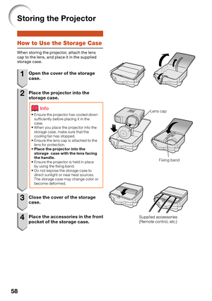 Page 6258
Storing the Projector
How to Use the Storage Case
When storing the projector, attach the lens 
cap to the lens, and place it in the supplied 
storage case.
1  Open the cover of the storage 
case.
2  Place the projector into the 
storage case.
Info
Ensure the projector has cooled down 
suf ciently before placing it in the 
case.
When you place the projector into the 
storage case, make sure that the 
cooling fan has stopped.
Ensure the lens cap is attached to the 
lens for protection.
Place the...