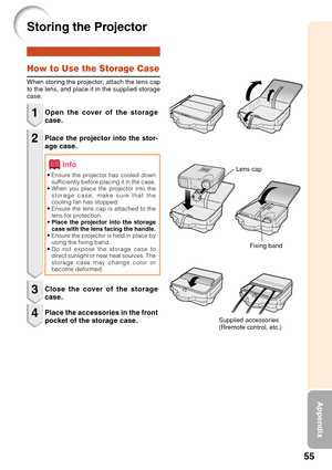 Page 5955
Appendix
Storing the Projector
Info
How to Use the Storage Case
When storing the projector, attach the lens cap
to the lens, and place it in the supplied storage
case.
1
2Open the cover of the storage
case.
•Ensure the projector has cooled down
sufficiently before placing it in the case.
• When you place the projector into the
storage case, make sure that the
cooling fan has stopped.
• Ensure the lens cap is attached to the
lens for protection.
• Place the projector into the storage
case with the lens...