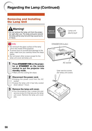 Page 6056
Removing and Installing
the Lamp Unit
• Do not touch the glass surface of the lampunit or the inside of the projector.
•T o avoid injury to yourself and damage to the
lamp, make sure you carefully follow the steps
below.
• Do not loosen other screws except for the
lamp unit cover and lamp unit.
Press  STANDBY/ON  on the projec-
tor or  STANDBY  on the remote
control to put the projector into
standby mode.
•W ait until the cooling fan stops.
 Warning!
•Do not remove the lamp unit from the projec-
tor...