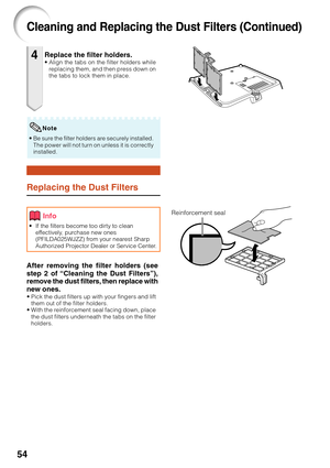 Page 5854
Replace the filter holders.•Align the tabs on the filter holders while
replacing them, and then press down on
the tabs to lock them in place.4
Replacing the Dust Filters
• If the filters become too dirty to clean
effectively, purchase new ones
(PFILDA025WJZZ) from your nearest Sharp
Authorized Projector Dealer or Service Center.
After removing the filter holders (see
step 2 of “Cleaning the Dust Filters”),
remove the dust filters, then replace with
new ones.
•Pick the dust filters up with your fingers...