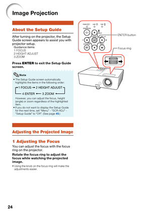 Page 26
24
Image Projection
About the Setup Guide
After turning on the projector, the Setup 
Guide screen appears to assist you with 
projector setup.
Guidance items
  1 FOCUS
  2 HEIGHT ADJUST
  3 ZOOM
Press  ENTER  to exit the Setup Guide 
screen.
The Setup Guide screen automatically 
highlights the items in the following order:
1 FOCUS
3 ZOOM
4 ENTER 2 HEIGHT ADJUST
However, you can adjust the focus, height 
(angle) or zoom regardless of the highlighted 
item.
If you do not want to display the Setup Guide...