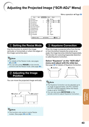 Page 45
43
Useful        
Features
Adjusting the Projected Image (“SCR-ADJ” Menu)
Menu operation  n Page 36
SEL./ADJ. ENTER END
Resize
Image Shift 0
0
Keystone
OSD Display
Closed Caption Overscan
Background
Setup Guide
PRJ Mode On
Front
Wall Color
Language Off
English On
Off
Logo On Normal
Pict. PRJ1 PRJ2
SIG
SCR-ADJ
98
0
56
4 3
21
7
1Setting the Resize Mode
Use this function to stretch the image 
vertically or horizontally or when the edges of 
the image cannot be seen.
 For details of the Resize mode, see...