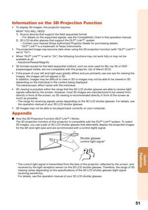 Page 53
51
Useful        
Features
Information on the 3D Projection Function
To display 3D images, this projector requires:
WHAT YOU WILL NEED
1)  Source devices that support the ﬁeld sequential format
– For details on the supported signals, see the Compatibility Chart in this operation manual.
2)  3D LCD shutter glasses that support the DLP
® Link™* system
– Contact your nearest Sharp Authorized Projector Dealer for purchasing details.
* DLP
® Link™ is a trademark of Texas Instruments.
The projected image may...