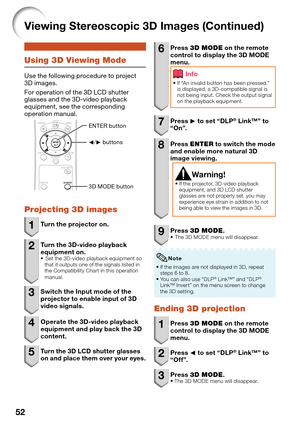 Page 54
52
Using 3D Viewing Mode
Use the following procedure to project 
3D images. 
For operation of the 3D LCD shutter 
glasses and the 3D-video playback 
equipment, see the corresponding 
operation manual.
O/Q buttons 
ENTER button 
3D MODE button 
Projecting 3D images
1  Turn the projector on.
2  Turn the 3D-video playback 
equipment on.
 Set the 3D-video playback equipment so 
that it outputs one of the signals listed in 
the Compatibility Chart in this operation 
manual.
3  Switch the Input mode of the...