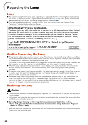 Page 58
56
Regarding the Lamp
Lamp
It is recommended that the lamp (sold separately) be replaced when the remaining lamp life becomes 
5% or less, or when you notice a signiﬁ cant deterioration in the picture and color quality. The lamp life 
(percentage) can be checked with the on-screen display. (See page 
49.)
Purchase a replacement lamp of type AN-L X20LP from your place of purchase, nearest Sharp 
Authorized Projector Dealer or Service Center.
IMPORTANT NOTE TO U.S. CUSTOMERS:
The lamp included with this...