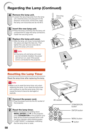 Page 60
58
4  Remove the lamp unit. Loosen the securing screw from the lamp 
unit. Hold the lamp unit and pull it in the 
direction of the arrow. At this time, keep 
the lamp unit horizontal and do not tilt it.
5  Insert the new lamp unit.Press the lamp unit ﬁ rmly into the lamp unit 
compartment to align the lamp connectors. 
Fasten the securing screw.
6  Replace the lamp unit cover.Slide the lamp unit cover horizontally back 
into place and align the tabs (1). Then 
tighten the user service screw ( 2) to...