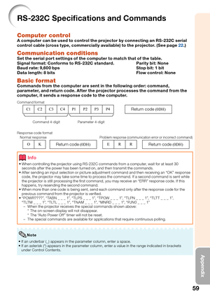 Page 61
59
Appendix
RS-232C Speciﬁ cations and Commands
Computer controlA computer can be used to control the projector by connecting an RS-232C serial 
control cable (cross type, commercially available) to the projector. (See page 22.)
Communication conditionsSet the serial port settings of the computer to match that of the table.
Signal format: Conforms to RS-232C standard.  Parity bit: None
Baud rate: 9,600 bps  Stop bit: 1 bit
Data length: 8 bits  Flow control: None
Basic formatCommands from the computer...