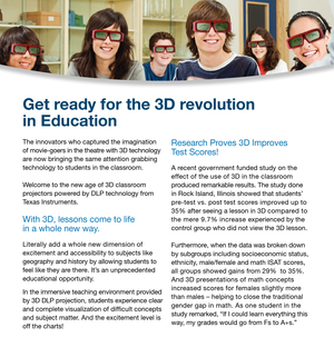 Page 3The innovators who captured the imagination 
of movie-goers in the theatre with 3D technology 
are now bringing the same attention grabbing 
technology to students in the classroom.
Welcome to the new age of 3D classroom 
projectors powered by DLP technology from 
Texas Instruments.
With 3D, lessons come to life 
in a whole new way. 
Literally add a whole new dimension of 
excitement and accessibility to subjects like 
geography and history by allowing students to 
feel like they are there. It’s an...