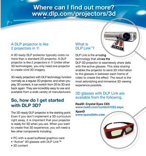 Page 4A DLP projector is like 
2 projectors in 1!
A 3D ready DLP protector typically costs no 
more than a standard 2D projector. A DLP 
projector is like 2 projectors in 1! Unlike other 
3D technologies, you only need one projector 
to create vivid 3D imagery. 
3D ready projectors with DLP technology function 
normally as a regular 2D projector, and when you 
play 3D content, it can switch from 2D to 3D and 
back again. They are incredibly easy to use and 
available from a wide variety of manufacturers.
So,...