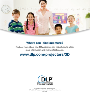 Page 6Where can I  nd out more?
Find out more about how 3D projectors can help students retain more information and improve test scores.
www.dlp.com/projectors/3D  
© 2010 Texas Instruments. All rights reserved.
DLP and the DLP logo are registered trademarks of Texas Instruments. DLP-0392 