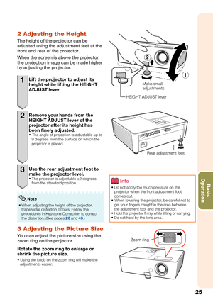 Page 27
25
Basic            
Operation
2 Adjusting the Height
The height of the projector can be 
adjusted using the adjustment feet at the 
front and rear of the projector.
When the screen is above the projector, 
the projection image can be made higher 
by adjusting the projector.
1  Lift the projector to adjust its 
height while lifting the HEIGHT 
ADJUST lever.
2  Remove your hands from the HEIGHT ADJUST lever of the 
projector after its height has 
been ﬁ  nely adjusted.
 The angle of projection is...