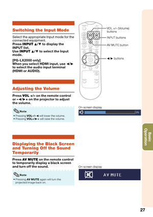 Page 29
27
Basic            
Operation
Displaying the Black Screen 
and Turning Off the Sound 
Temporarily
Press  AV MUTE  on the remote control 
to temporarily display a black screen 
and turn off the sound.
Pressing  AV MUTE  again will turn the 
projected image back on.
•
Note
On-screen displayOn-screen display
Switching the Input Mode
Select the appropriate Input mode for the 
connected equipment.
Press 
INPUT P/R  to display the 
INPUT list. 
Use  INPUT P/R  to select the Input 
mode.
[PG-LX2000 only]
When...