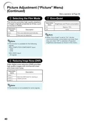 Page 42
40
5Selecting the Film Mode
This function provides high-quality playback 
of images originally projected at 24 fps, such 
as movies on DVDs.
Selectable items Description
Auto Films are detected automatically.
Off Films are not detected.
This function is available for the following 
signals.
With COMPUTER/COMPONENT input:
- 480 I
- 576 I
With VIDEO input:
- All signals
•
Note
6Reducing Image Noise (DNR)
Video digital noise reduction (DNR) provides 
high quality images with minimal dot crawl 
and cross...