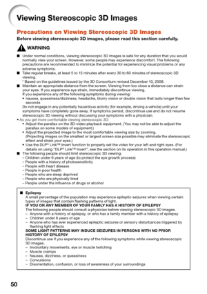 Page 52
50
Viewing Stereoscopic 3D Images
Precautions on Viewing Stereoscopic 3D Images
Before viewing stereoscopic 3D images, please read this section carefully.
WARNING
Under normal conditions, viewing stereoscopic 3D images is safe for any duration that you would 
normally view your screen. However, some people may experience discomfort. The following 
precautions are recommended to minimize the potential for experiencing visual problems or any 
adverse symptoms.
Take regular breaks, at least 5 to 15 minutes...