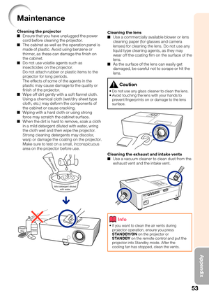 Page 55
53
Appendix
Maintenance
Cleaning the projectorEnsure that you have unplugged the power 
cord before cleaning the projector.
The cabinet as well as the operation panel is 
made of plastic. Avoid using benzene or 
thinner, as these can damage the ﬁ nish on 
the cabinet.
Do not use volatile agents such as 
insecticides on the projector.
Do not attach rubber or plastic items to the 
projector for long periods.
The effects of some of the agents in the 
plastic may cause damage to the quality or 
ﬁ nish of...