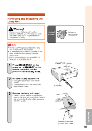 Page 59
57
Appendix
Removing and Installing the 
Lamp Unit
Warning!
Do not remove the lamp unit from the 
projector right after use. The lamp and parts 
around the lamp will be very hot and may 
cause burns or injury.
•
Info
Do not touch the glass surface of the lamp 
unit or the inside of the projector. 
To avoid injury to yourself and damage to the 
lamp, make sure you carefully follow the 
steps below.
Do not loosen other screws except for the 
lamp unit cover and lamp unit.
•
•
•
1 Press 
STANDBY/ON  on the...