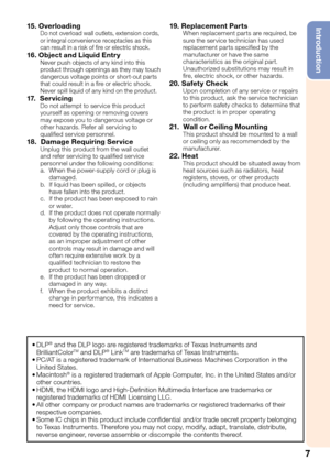 Page 9
7
Introduction15. OverloadingDo not overload wall outlets, extension cords, 
or integral convenience receptacles as this 
can result in a risk of ﬁ re or electric shock.
16. Object and Liquid Entr yNever push objects of any kind into this 
product through openings as they may touch 
dangerous voltage points or short-out parts 
that could result in a ﬁ re or electric shock. 
Never spill liquid of any kind on the product.
17.  ServicingDo not attempt to service this product 
yourself as opening or...