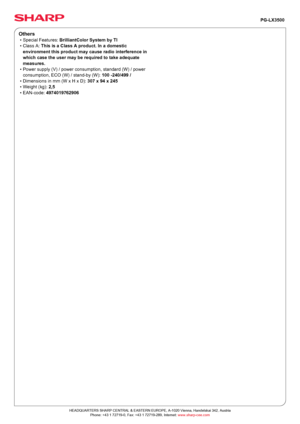 Page 2PG-LX3500
Others
• Special Features:  BrilliantColor System by TI
• Class A:  This is a Class A product. In a domestic
environment this product may cause radio interference in
which case the user may be required to take adequate
measures.
• Power supply (V) / power consumption, standard (W) / power
consumption, ECO (W) / stand-by (W):  100 -240 / 499 /
• Dimensions in mm (W x H x D):  307 x 94 x 245
• Weight (kg):  2,5
• EAN-code:  4974019762906
Powered by TCPDF (www.tcpdf.org)
HEADQUARTERS SHARP CENTRAL...