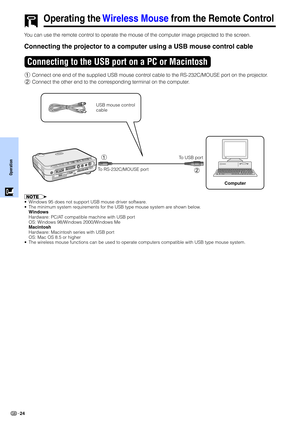 Page 26Operation
24
Operating the Wireless Mouse from the Remote Control
You can use the remote control to operate the mouse of the computer image projected to the screen.
Connecting the projector to a computer using a USB mouse control cable
1Connect one end of the supplied USB mouse control cable to the RS-232C/MOUSE port on the projector.
2Connect the other end to the corresponding terminal on the computer.
Connecting to the USB port on a PC or Macintosh
USB mouse control
cable
To USB port
Computer
•Windows...