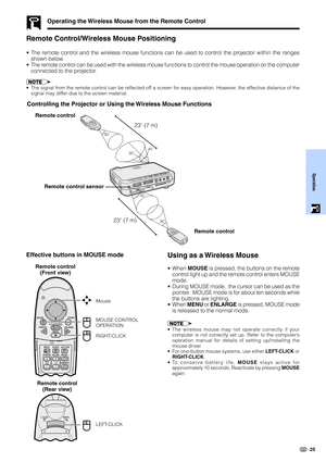 Page 27Operation
25
Remote Control/Wireless Mouse Positioning
•The remote control and the wireless mouse functions can be used to control the projector within the ranges
shown below.
•The remote control can be used with the wireless mouse functions to control the mouse operation on the computer
connected to the projector.
•The signal from the remote control can be reflected off a screen for easy operation. However, the effective distance of the
signal may differ due to the screen material.
Operating the...