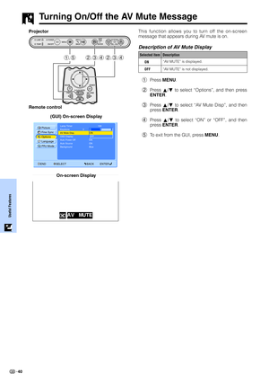 Page 4240
Useful Features
Turning On/Off the AV Mute Message
Lamp Timer
KeystonePicture
Options Fine Sync
Language
PRJ Mode
END SELECT BACK ENTER
AV Mute Disp.
OSD Display
Auto Power Off
Background BlueON
Auto Source ON
100
0
ON
OFF
This function allows you to turn off the on-screen
message that appears during AV mute is on.
Description of AV Mute Display
1Press MENU.
2Press ∂/ƒ to select “Options”, and then press
ENTER.
3Press ∂/ƒ to select “AV Mute Disp”, and then
press ENTER.
4Press ∂/ƒ to select “ON” or...