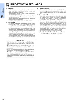 Page 6Important
Information
4
IMPORTANT SAFEGUARDS
24. Lamp Replacement
•Be sure to replace the lamp when the LAMP indicator
comes on. If you continue to use the lamp after 1,500
hours of usage, the lamp will turn off (See pages 47 and
48).
25. Fire and Shock Precautions
•Ensure that there is sufficient ventilation and that vents
are unobstructed to prevent the buildup of heat inside
the product. Allow at least 7 
7/8 inches (20 cm) of space
between the unit and surrounding obstructions.
•Prevent foreign...