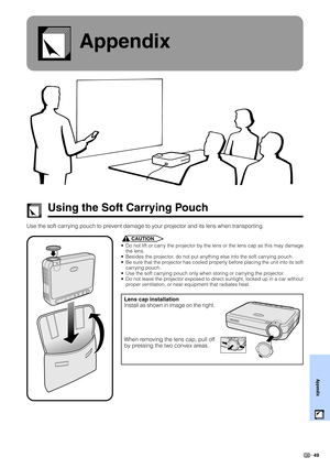 Page 5149
Appendix
Appendix
Using the Soft Carrying Pouch
Use the soft carrying pouch to prevent damage to your projector and its lens when transporting.
CAUTION
• Do not lift or carry the projector by the lens or the lens cap as this may damage
the lens.
• Besides the projector, do not put anything else into the soft carrying pouch.
• Be sure that the projector has cooled properly before placing the unit into its soft
carrying pouch.
• Use the soft carrying pouch only when storing or carrying the projector.
•...