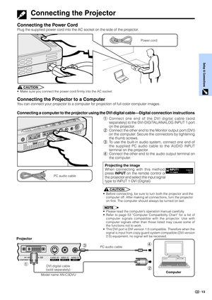 Page 15Setup & Connections
13
Connecting the Power Cord
Plug the supplied power cord into the AC socket on the side of the projector.
Power cord
Connecting the Projector
CAUTION
•Make sure you connect the power cord firmly into the AC socket.
Connecting the Projector to a Computer
You can connect your projector to a computer for projection of full color computer images.
Connecting a computer to the projector using the DVI digital cable—Digital connection instructions
1Connect one end of the DVI digital cable...