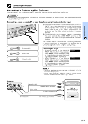 Page 17Setup & Connections
15
Connecting the Projector
Connecting the Projector to Video Equipment
You can connect your projector to a VCR, laser disc player and other audiovisual equipment.
CAUTION
•Always turn off the projector while connecting to audiovisual equipment, in order to protect both the projector and the
equipment being connected.
Connecting a video source (VCR or laser disc player) using the standard video input
S-video cable
1Connect the supplied S-video cable to the S-VIDEO
INPUT 2 terminal on...