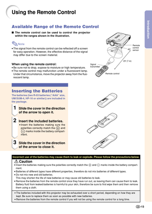 Page 17Introduction
-13
23 (7 m)30°
30°45°
Using the Remote Control
The remote control can be used to control the projector
within the ranges shown in the illustration.
Note
•The signal from the remote control can be reflected off a screen
for easy operation. However, the effective distance of the signal
may differ due to the screen material.
When using the remote control:
•Be sure not to drop, expose to moisture or high temperature.
•The remote control may malfunction under a fluorescent lamp.
Under that...