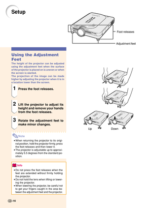 Page 20Up DownFoot releases
Adjustment feet
Setup
Using the Adjustment
Feet
The height of the projector can be adjusted
using the adjustment feet when the surface
of the projector is placed on is uneven or when
the screen is slanted.
The projection of the image can be made
higher by adjusting the projector when it is in
a location lower than the screen.
1Press the foot releases.
2Lift the projector to adjust its
height and remove your hands
from the foot releases.
3Rotate the adjustment feet to
make minor...