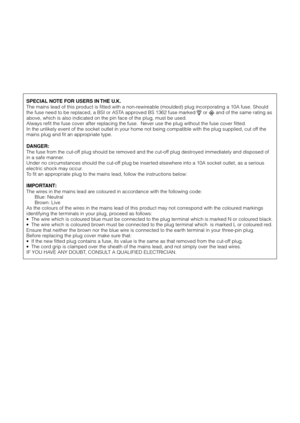 Page 3SPECIAL NOTE FOR USERS IN THE U.K.
The mains lead of this product is fitted with a non-rewireable (moulded) plug incorporating a 10A fuse. Should
the fuse need to be replaced, a BSI or ASTA approved BS 1362 fuse marked 
 or  and of the same rating as
above, which is also indicated on the pin face of the plug, must be used.
Always refit the fuse cover after replacing the fuse.  Never use the plug without the fuse cover fitted.
In the unlikely event of the socket outlet in your home not being compatible...