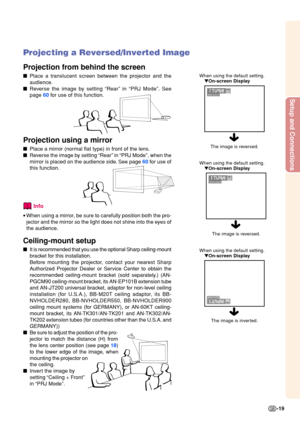 Page 23Setup and Connections
-19
When using the default setting.On-screen Display
Projecting a Reversed/Inverted Image
Projection from behind the screen
 Place a translucent screen between the projector and the 
audience.
 Reverse the image by setting  “Rear ” in  “PRJ Mode ”. See
page  60 for use of this function.
Projection using a mirror
 Place a mirror (normal flat type) in front of the lens.
 Reverse the image by setting  “Rear ” in  “PRJ Mode ”, when the
mirror is placed on the audience sid e.  See...