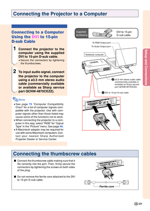 Page 25Setup and Connections
-21
1DVI to 15-pin D-sub cable
Connecting the Projector to a Computer
Connecting to a Computer 
Using the DVI to 15-pin
D-sub Cable
1Connect the projector to the 
computer using the supplied 
DVI to 15-pin D-sub cable.
• Secure the connectors by tightening 
the thumbscrews.
2To input audio signal, connect 
the projector to the computer 
using a ø3.5 mm stereo audio 
cable (commercially available
or available as Sharp service 
part QCNW-4870CEZZ).
Note
•See page  75  “Computer...