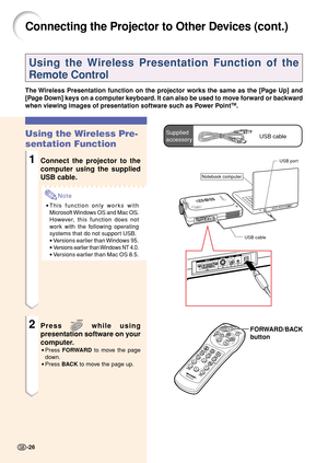 Page 30FORWARD/BACK
button
Connecting the Projector to Other Devices (cont.)
Using the Wireless Presentation Function of the
Remote Control
The Wireless Presentation function on the projector works the same as the [Page Up] and
[Page Down] keys on a computer keyboard. It can also be used to move forward or backward
when viewing images of presentation software such as Power Point
TM.
Using the Wireless Pre-
sentation Function
1Connect the projector to the
computer using the supplied
USB cable.
Note
•This...