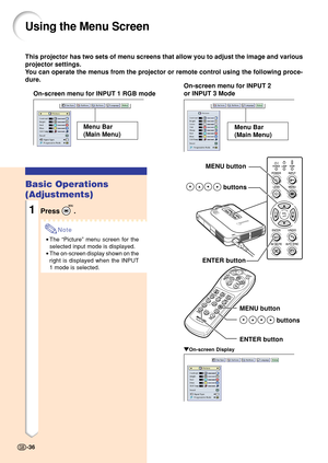 Page 40This projector has two sets of menu screens that allow you to adjust the image and various
projector settings.
You can operate the menus from the projector or remote control using the following proce-
dure.
Using the Menu Screen
On-screen menu for INPUT 1 RGB modeOn-screen menu for INPUT 2
or INPUT 3 Mode
Menu Bar
(Main Menu)
MENU button
 buttons
ENTER button
MENU button
 buttons
ENTER button
" "" "
"On-screen Display
Basic Operations
(Adjustments)
1Press .
Note
•The “Picture” menu...