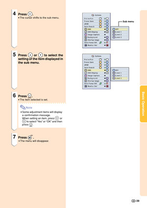 Page 43Basic Operation
-39
4Press .
•The cursor shifts to the sub menu.
5Press  or  to select the
setting of the item displayed in
the sub menu.
6Press .
•The item selected is set.
Note
•Some adjustment items will display
a confirmation message.
When setting an item, press 
 or
 to select “Ye s” or “OK” and then
press 
.
7Press .
•The menu will disappear.
Sub menu 