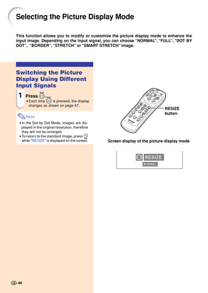 Page 5046
Selecting the Picture Display Mode
Switching the Picture 
Display Using Different 
Input Signals
1Press .
•Each time  is pressed, the display
changes as sh own on page  4 7 .
Note
• In the Dot by Dot Mode, images are dis- 
played in the original resolution, therefore 
they will not be enlarged.
• To return to the standard image, press 
while  “RESIZE ” is displ ayed on the screen.
This function allows you to modify or customize the picture display mode to enhance the 
input image. Depending on the...
