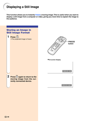 Page 5248
Storing an Image in 
Still Image Format
1Press .
•The projected image is frozen.
2Pressagain to return to the
moving image from the cur- 
rently connected device.
Displaying a Still Image
This function all ows  you to instant ly  free ze  a m oving im ag e. This is useful when  you want to
display a still image from a computer or video, giving you more time to explain the image to 
the audience.
FREEZE
button
"On-screen Display
-48 