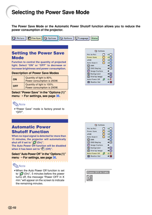 Page 5652
Selecting the Power Save Mode
The Power Save Mode or the Automatic Power Shutoff function allows you to reduce the 
power consumption of the projector.
Setting the Power Save 
Mode
Function to control the quantity of projected 
light. Select “ON ” or  “OFF ” to decrease or
increase brightness and power consumption.
Description of Power Save Modes
ON Quantity of light is 80%.Power consumption is 250W.
OFF Quantity of light is 100%. 
Power consumption is 290W.
Select 
“Power Save ” in the  “Options (1)...