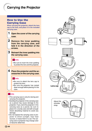 Page 72Carrying the Projector
How to Use the
Carrying Case
When carrying the projector, attach the lens
cap to the lens, and place it in the included
carrying case.
1Open the cover of the carrying
case.
2Remove the inner padding
from the carrying case, and
fold it in the direction of the
arrows.
3Reinsert the inner padding into
the carrying case.
Info
•Be sure to insert the inner padding
to protect the lens and the projector.
4Place the projector and the ac-
cessories in the carrying case.
Info
•Be sure to...