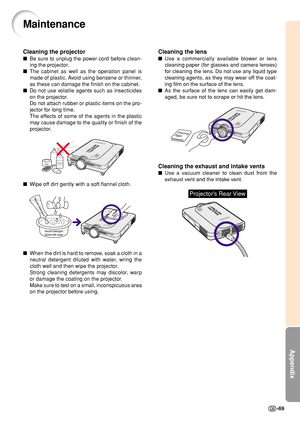 Page 73Appendix
-69
Cleaning the lens
Use a commercially available blower or lens
cleaning paper (for glasses and camera lenses)
for cleaning the lens. Do not use any liquid type
cleaning agents, as they may wear off the coat-
ing film on the surface of the lens.
As the surface of the lens can easily get dam-
aged, be sure not to scrape or hit the lens.
Cleaning the exhaust and intake vents
Use a vacuum cleaner to clean dust from the
exhaust vent and the intake vent.
Cleaning
Paper
Maintenance
Cleaning the...